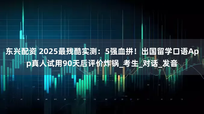 东兴配资 2025最残酷实测：5强血拼！出国留学口语App真人试用90天后评价炸锅_考生_对话_发音