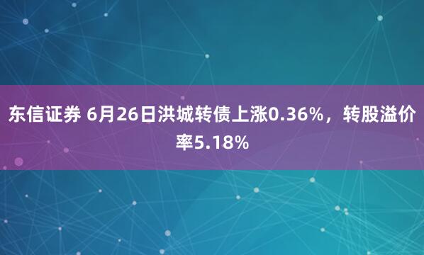 东信证券 6月26日洪城转债上涨0.36%，转股溢价率5.18%
