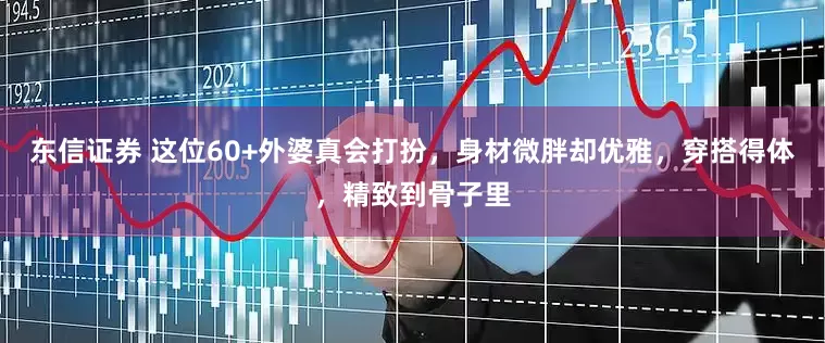东信证券 这位60+外婆真会打扮，身材微胖却优雅，穿搭得体，精致到骨子里