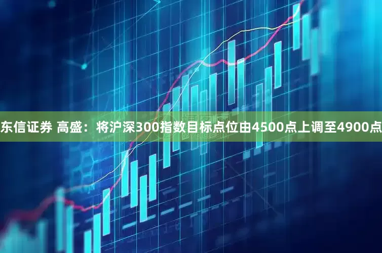 东信证券 高盛：将沪深300指数目标点位由4500点上调至4900点