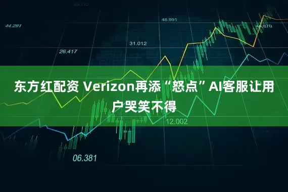东方红配资 Verizon再添“怒点”AI客服让用户哭笑不得