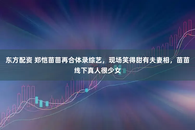 东方配资 郑恺苗苗再合体录综艺，现场笑得甜有夫妻相，苗苗线下真人很少女