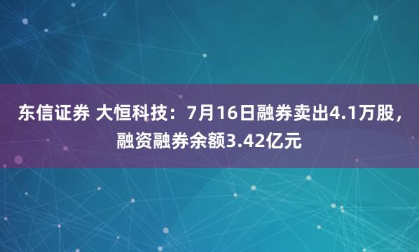 东信证券 大恒科技：7月16日融券卖出4.1万股，融资融券余额3.42亿元