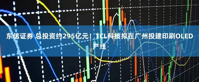 东信证券 总投资约295亿元！TCL科技拟在广州投建印刷OLED产线