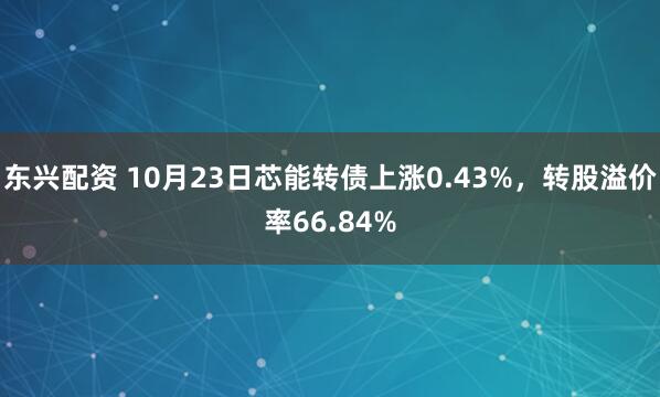 东兴配资 10月23日芯能转债上涨0.43%，转股溢价率66.84%