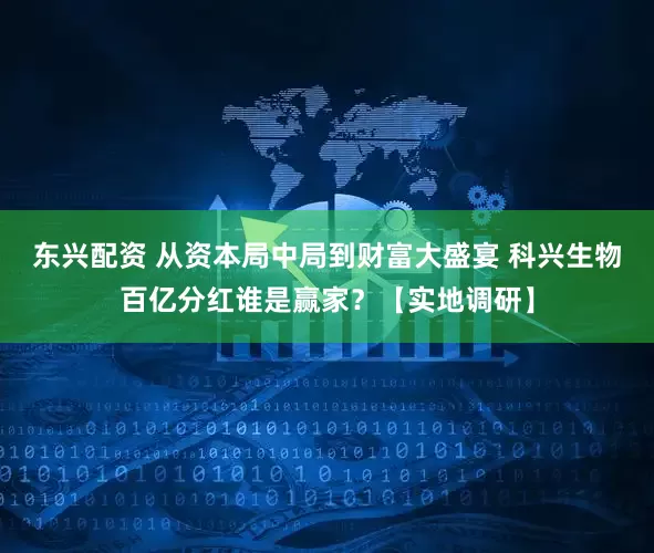东兴配资 从资本局中局到财富大盛宴 科兴生物百亿分红谁是赢家？【实地调研】