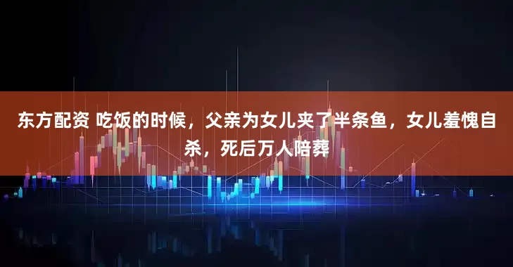 东方配资 吃饭的时候，父亲为女儿夹了半条鱼，女儿羞愧自杀，死后万人陪葬