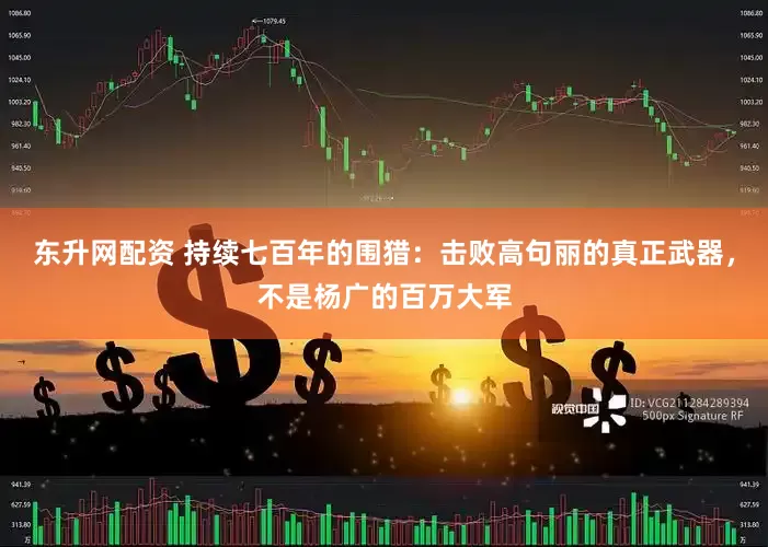 东升网配资 持续七百年的围猎：击败高句丽的真正武器，不是杨广的百万大军